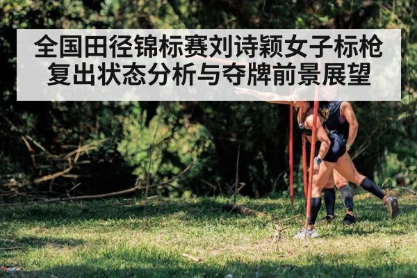 全国田径锦标赛刘诗颖女子标枪复出状态分析与夺牌前景展望