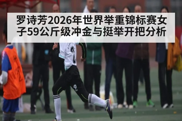 罗诗芳2026年世界举重锦标赛女子59公斤级冲金与挺举开把分析